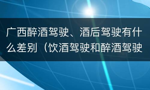广西醉酒驾驶、酒后驾驶有什么差别（饮酒驾驶和醉酒驾驶一样吗）