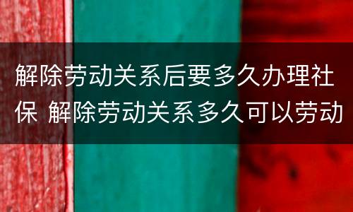 解除劳动关系后要多久办理社保 解除劳动关系多久可以劳动仲裁