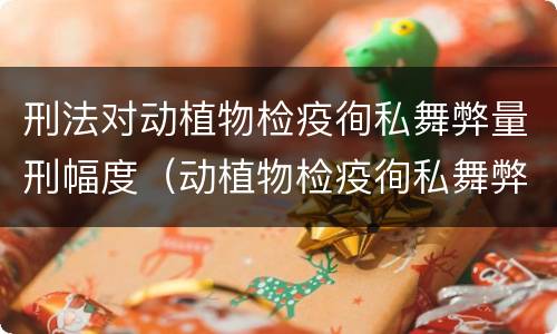 刑法对动植物检疫徇私舞弊量刑幅度（动植物检疫徇私舞弊罪量刑）