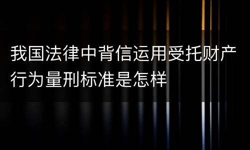 我国法律中背信运用受托财产行为量刑标准是怎样