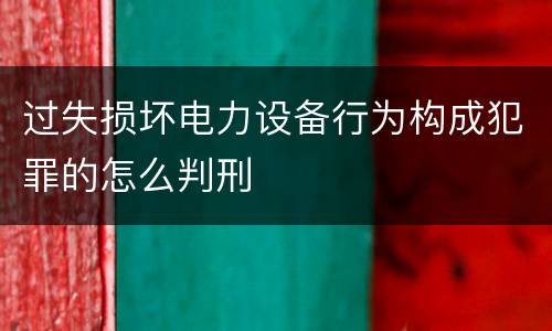 过失损坏电力设备行为构成犯罪的怎么判刑