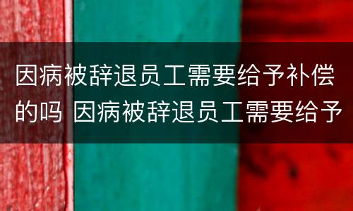 因病被辞退员工需要给予补偿的吗 因病被辞退员工需要给予补偿的吗