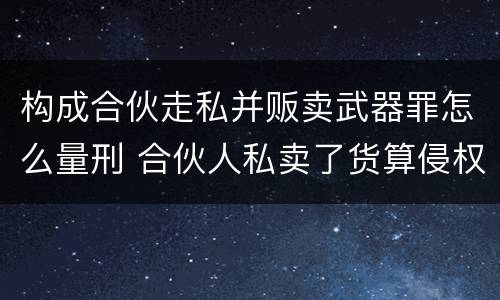 构成合伙走私并贩卖武器罪怎么量刑 合伙人私卖了货算侵权吗