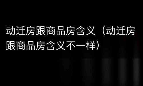 动迁房跟商品房含义（动迁房跟商品房含义不一样）