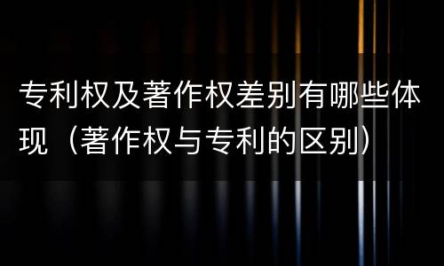 专利权及著作权差别有哪些体现（著作权与专利的区别）