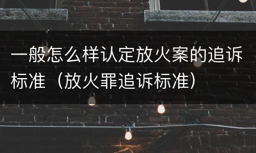 一般怎么样认定放火案的追诉标准（放火罪追诉标准）