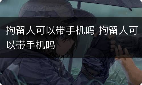 拘留人可以带手机吗 拘留人可以带手机吗