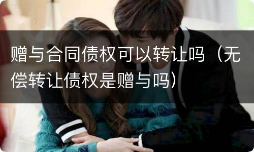 赠与合同债权可以转让吗（无偿转让债权是赠与吗）