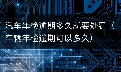 汽车年检逾期多久就要处罚（车辆年检逾期可以多久）