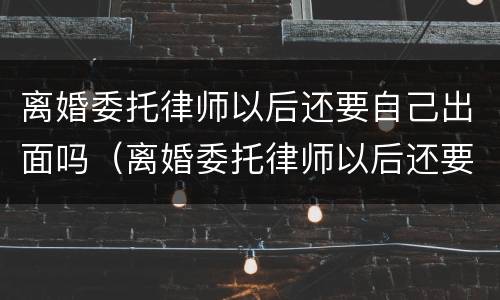 离婚委托律师以后还要自己出面吗（离婚委托律师以后还要自己出面吗）