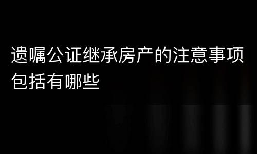 遗嘱公证继承房产的注意事项包括有哪些