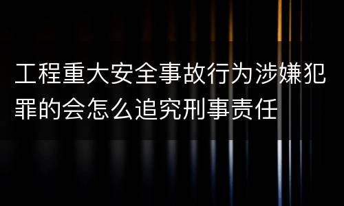 工程重大安全事故行为涉嫌犯罪的会怎么追究刑事责任