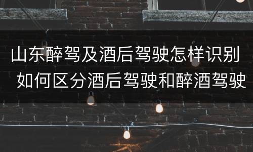 山东醉驾及酒后驾驶怎样识别 如何区分酒后驾驶和醉酒驾驶