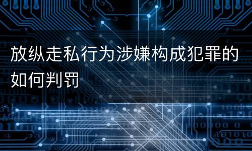 放纵走私行为涉嫌构成犯罪的如何判罚