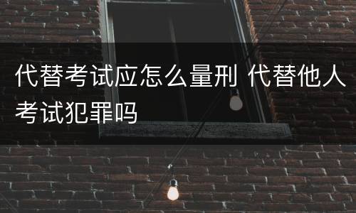 代替考试应怎么量刑 代替他人考试犯罪吗