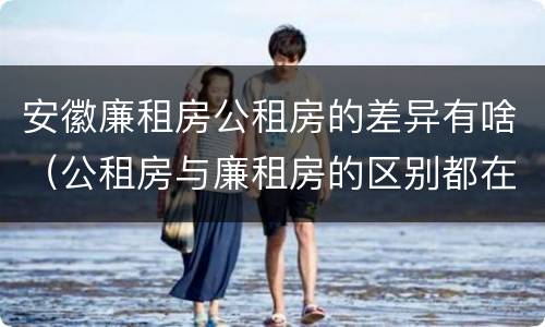 安徽廉租房公租房的差异有啥（公租房与廉租房的区别都在此,别再搞错了!）