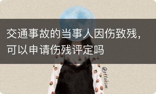 交通事故的当事人因伤致残，可以申请伤残评定吗