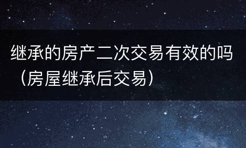 继承的房产二次交易有效的吗（房屋继承后交易）