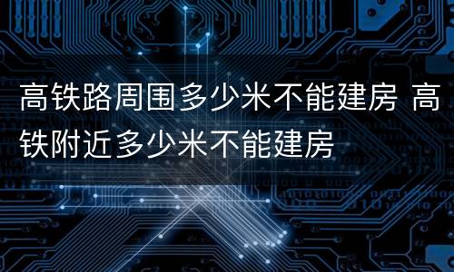 高铁路周围多少米不能建房 高铁附近多少米不能建房