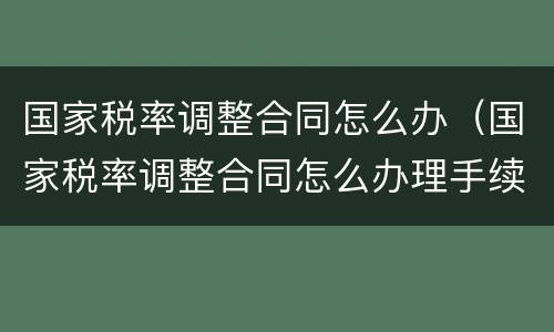 国家税率调整合同怎么办（国家税率调整合同怎么办理手续）