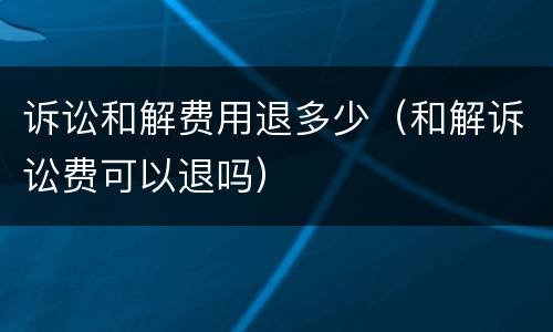 诉讼和解费用退多少（和解诉讼费可以退吗）