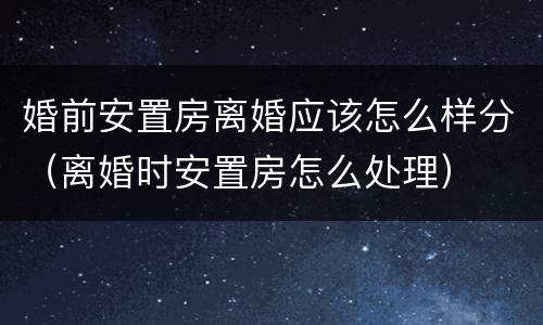 婚前安置房离婚应该怎么样分（离婚时安置房怎么处理）