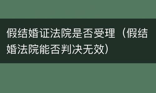 假结婚证法院是否受理（假结婚法院能否判决无效）