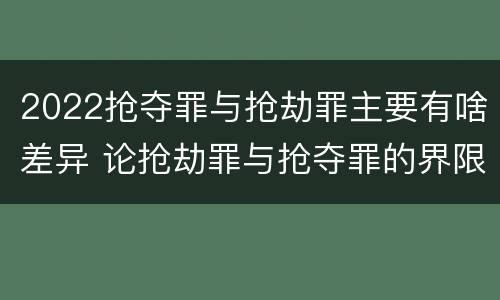 2022抢夺罪与抢劫罪主要有啥差异 论抢劫罪与抢夺罪的界限