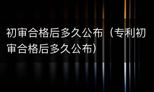 初审合格后多久公布（专利初审合格后多久公布）