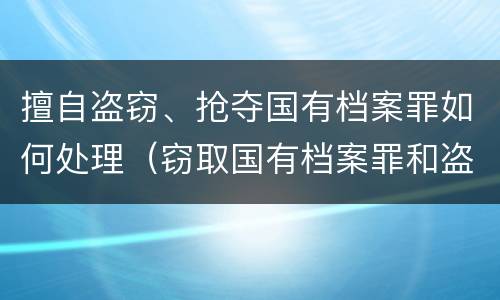 擅自盗窃、抢夺国有档案罪如何处理（窃取国有档案罪和盗窃罪）