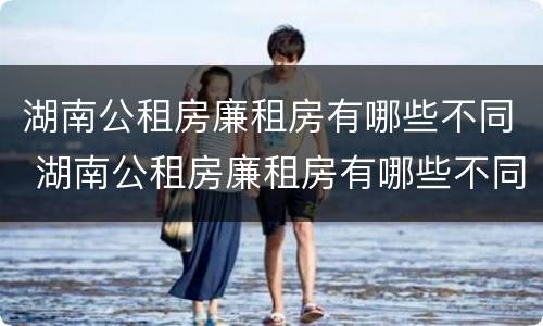 湖南公租房廉租房有哪些不同 湖南公租房廉租房有哪些不同点