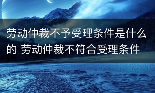 劳动仲裁不予受理条件是什么的 劳动仲裁不符合受理条件
