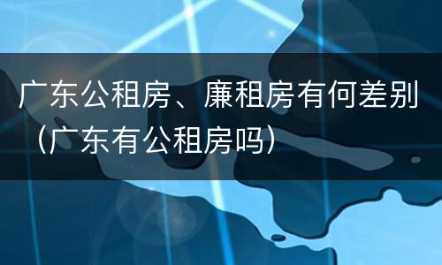 广东公租房、廉租房有何差别（广东有公租房吗）