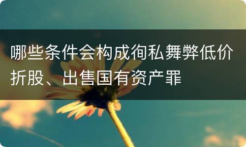 哪些条件会构成徇私舞弊低价折股、出售国有资产罪
