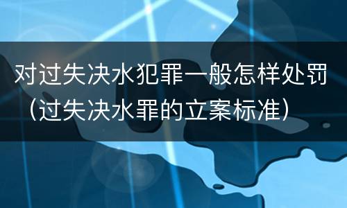 对过失决水犯罪一般怎样处罚（过失决水罪的立案标准）