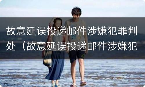 故意延误投递邮件涉嫌犯罪判处（故意延误投递邮件涉嫌犯罪判处多久）