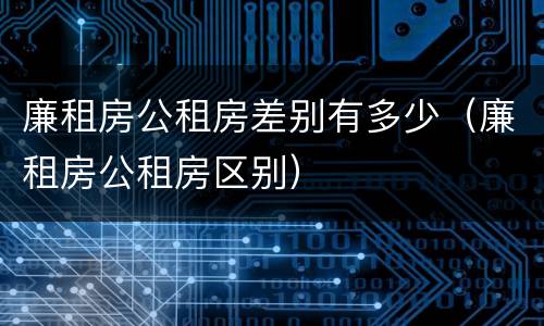 廉租房公租房差别有多少（廉租房公租房区别）