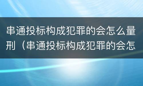 串通投标构成犯罪的会怎么量刑（串通投标构成犯罪的会怎么量刑呢）