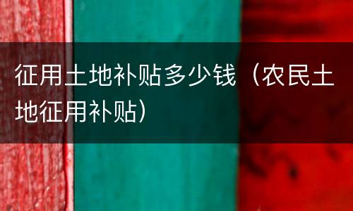 征用土地补贴多少钱（农民土地征用补贴）