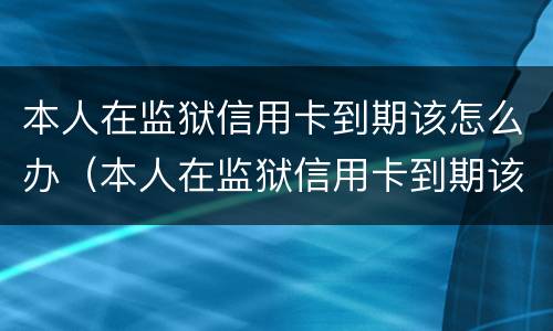 本人在监狱信用卡到期该怎么办（本人在监狱信用卡到期该怎么办手续）