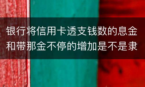 银行将信用卡透支钱数的息金和带那金不停的增加是不是隶属违法或违规