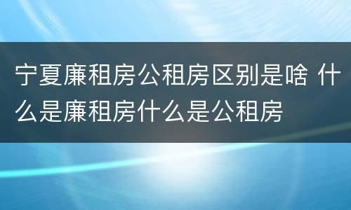 宁夏廉租房公租房区别是啥 什么是廉租房什么是公租房
