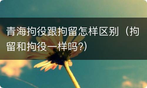 青海拘役跟拘留怎样区别（拘留和拘役一样吗?）