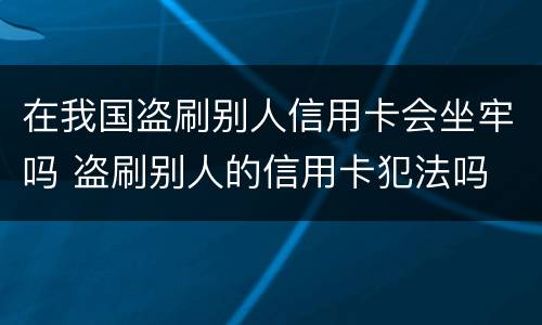在我国盗刷别人信用卡会坐牢吗 盗刷别人的信用卡犯法吗
