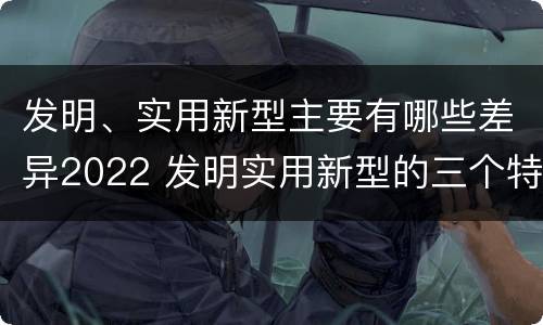 发明、实用新型主要有哪些差异2022 发明实用新型的三个特点