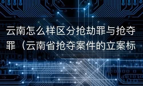 云南怎么样区分抢劫罪与抢夺罪（云南省抢夺案件的立案标准）