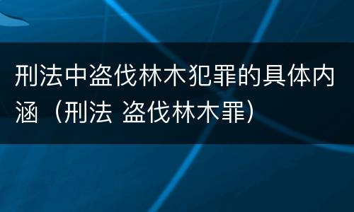 刑法中盗伐林木犯罪的具体内涵（刑法 盗伐林木罪）
