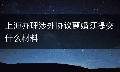 上海办理涉外协议离婚须提交什么材料