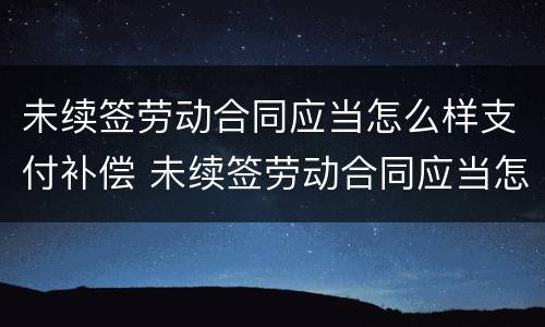 未续签劳动合同应当怎么样支付补偿 未续签劳动合同应当怎么样支付补偿费用