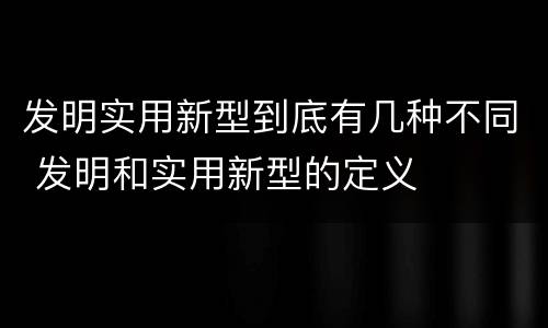 发明实用新型到底有几种不同 发明和实用新型的定义